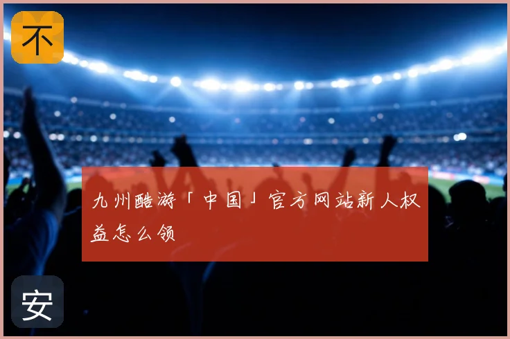 九州酷游「中国」官方网站新人权益怎么领